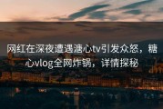 网红在深夜遭遇溏心tv引发众怒，糖心vlog全网炸锅，详情探秘