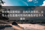 微密圈深度揭秘：丑闻风波背后，业内人士在直播间现场的角色罕见令人意外