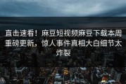 直击速看！麻豆短视频麻豆下载本周重磅更新，惊人事件真相大白细节太炸裂