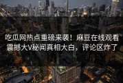 吃瓜网热点重磅来袭！麻豆在线观看震撼大V秘闻真相大白，评论区炸了