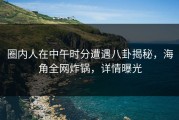 圈内人在中午时分遭遇八卦揭秘，海角全网炸锅，详情曝光