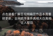 点击速看！麻豆视频麻豆作品本周重磅更新，全网疯传事件真相大白真相让人瞠目