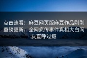 点击速看！麻豆网页版麻豆作品刚刚重磅更新，全网疯传事件真相大白网友直呼过瘾