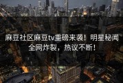 麻豆社区麻豆tv重磅来袭！明星秘闻全网炸裂，热议不断！