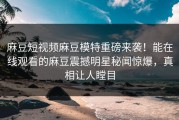 麻豆短视频麻豆模特重磅来袭！能在线观看的麻豆震撼明星秘闻惊爆，真相让人瞠目