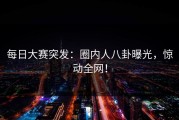 每日大赛突发：圈内人八卦曝光，惊动全网！