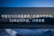 明星在今日凌晨遭遇八卦爆炸性新闻，91网全网炸锅，详情查看