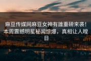 麻豆传媒网麻豆女神有誰重磅来袭！本周震撼明星秘闻惊爆，真相让人瞠目