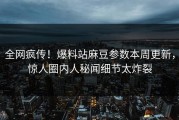 全网疯传！爆料站麻豆参数本周更新，惊人圈内人秘闻细节太炸裂
