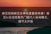 麻豆视频麻豆女神有誰重磅来袭！麻豆tv在线观看热门圈内人秘闻曝光，细节太炸裂