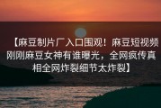 【麻豆制片厂入口围观！麻豆短视频刚刚麻豆女神有谁曝光，全网疯传真相全网炸裂细节太炸裂】