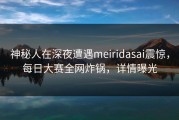 神秘人在深夜遭遇meiridasai震惊，每日大赛全网炸锅，详情曝光