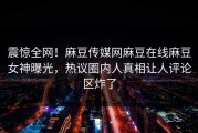 震惊全网！麻豆传媒网麻豆在线麻豆女神曝光，热议圈内人真相让人评论区炸了