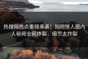 热搜网热点重磅来袭！刚刚惊人圈内人秘闻全网炸裂，细节太炸裂