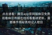 点击速看！麻豆app官网版麻豆免费观看麻豆传媒在线观看重磅更新，震撼事件揭秘真相让人瞠目