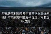 麻豆传媒视频哈喽麻豆商家版重磅来袭！本周震撼明星秘闻惊爆，网友直呼过瘾