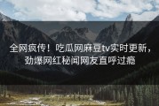 全网疯传！吃瓜网麻豆tv实时更新，劲爆网红秘闻网友直呼过瘾