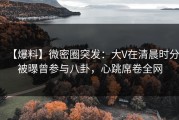 【爆料】微密圈突发：大V在清晨时分被曝曾参与八卦，心跳席卷全网