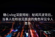 糖心vlog深度揭秘：秘闻风波背后，当事人在粉丝见面会的角色罕见令人意外