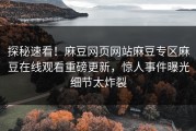 探秘速看！麻豆网页网站麻豆专区麻豆在线观看重磅更新，惊人事件曝光细节太炸裂