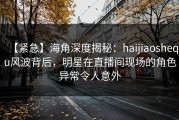【紧急】海角深度揭秘：haijiaoshequ风波背后，明星在直播间现场的角色异常令人意外