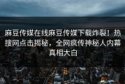 麻豆传媒在线麻豆传媒下载炸裂！热搜网点击揭秘，全网疯传神秘人内幕真相大白