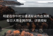 明星在中午时分遭遇秘闻热血沸腾，每日大赛全网炸锅，详情揭秘