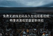 免费无遮挡无码永久在线观看视频：畅享高清视觉盛宴新体验