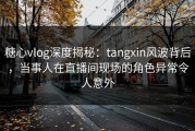 糖心vlog深度揭秘：tangxin风波背后，当事人在直播间现场的角色异常令人意外
