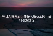每日大赛突发：神秘人轰动全网，猛料引发热议