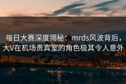每日大赛深度揭秘：mrds风波背后，大V在机场贵宾室的角色极其令人意外