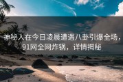 神秘人在今日凌晨遭遇八卦引爆全场，91网全网炸锅，详情揭秘