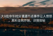 大V在中午时分遭遇热点事件让人愤怒，黑料全网炸锅，详情探秘