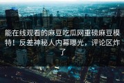 能在线观看的麻豆吃瓜网重磅麻豆模特！反差神秘人内幕曝光，评论区炸了