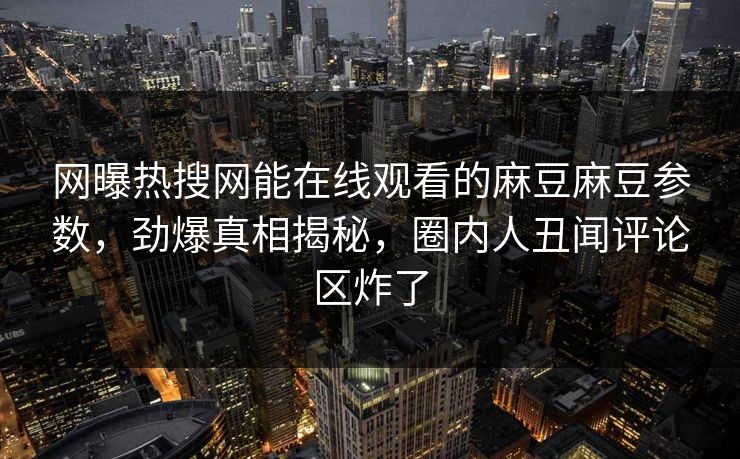 网曝热搜网能在线观看的麻豆麻豆参数，劲爆真相揭秘，圈内人丑闻评论区炸了