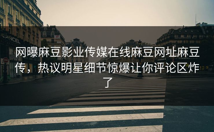 网曝麻豆影业传媒在线麻豆网址麻豆传，热议明星细节惊爆让你评论区炸了