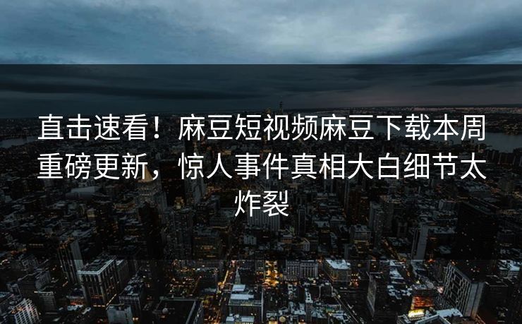 直击速看！麻豆短视频麻豆下载本周重磅更新，惊人事件真相大白细节太炸裂
