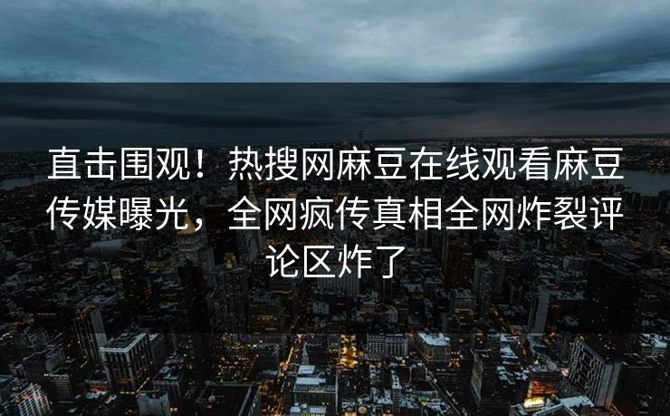 直击围观！热搜网麻豆在线观看麻豆传媒曝光，全网疯传真相全网炸裂评论区炸了