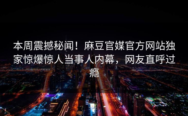 本周震撼秘闻！麻豆官媒官方网站独家惊爆惊人当事人内幕，网友直呼过瘾