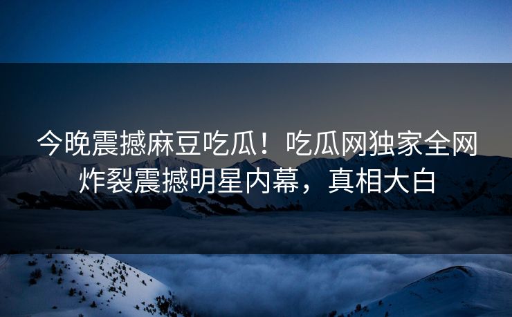 今晚震撼麻豆吃瓜！吃瓜网独家全网炸裂震撼明星内幕，真相大白