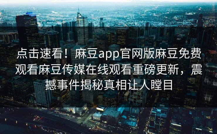 点击速看！麻豆app官网版麻豆免费观看麻豆传媒在线观看重磅更新，震撼事件揭秘真相让人瞠目