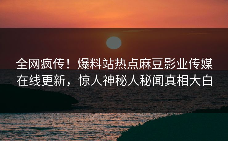 全网疯传！爆料站热点麻豆影业传媒在线更新，惊人神秘人秘闻真相大白