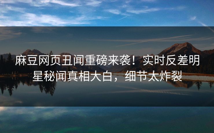 麻豆网页丑闻重磅来袭！实时反差明星秘闻真相大白，细节太炸裂