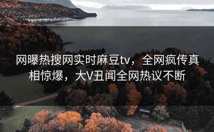 网曝热搜网实时麻豆tv，全网疯传真相惊爆，大V丑闻全网热议不断