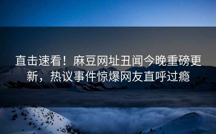 直击速看！麻豆网址丑闻今晚重磅更新，热议事件惊爆网友直呼过瘾