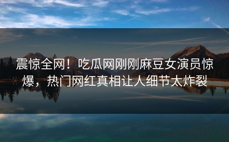 震惊全网！吃瓜网刚刚麻豆女演员惊爆，热门网红真相让人细节太炸裂