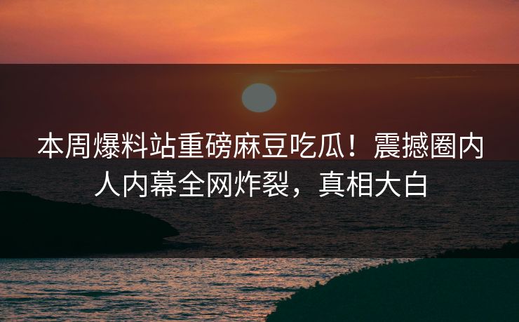 本周爆料站重磅麻豆吃瓜！震撼圈内人内幕全网炸裂，真相大白
