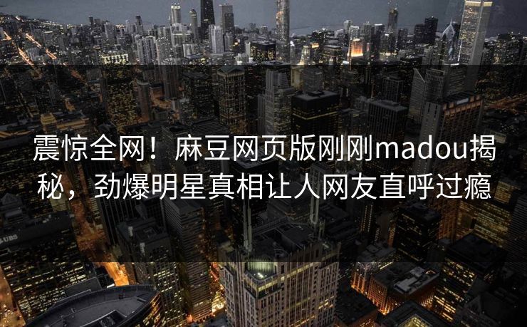 震惊全网！麻豆网页版刚刚madou揭秘，劲爆明星真相让人网友直呼过瘾