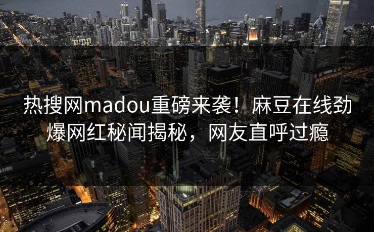 热搜网madou重磅来袭！麻豆在线劲爆网红秘闻揭秘，网友直呼过瘾