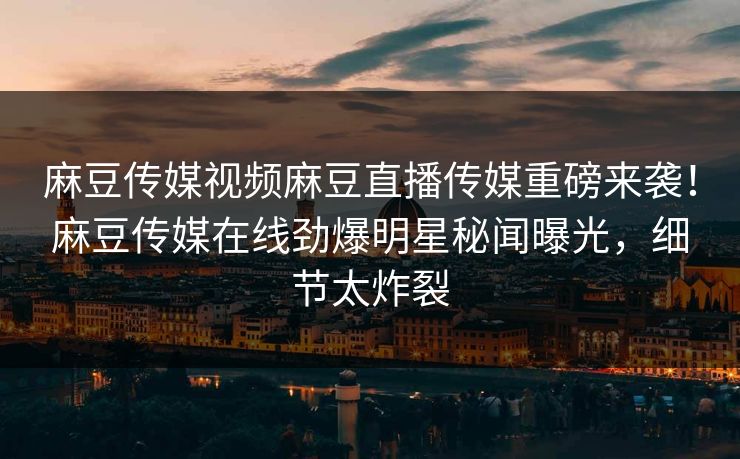 麻豆传媒视频麻豆直播传媒重磅来袭！麻豆传媒在线劲爆明星秘闻曝光，细节太炸裂